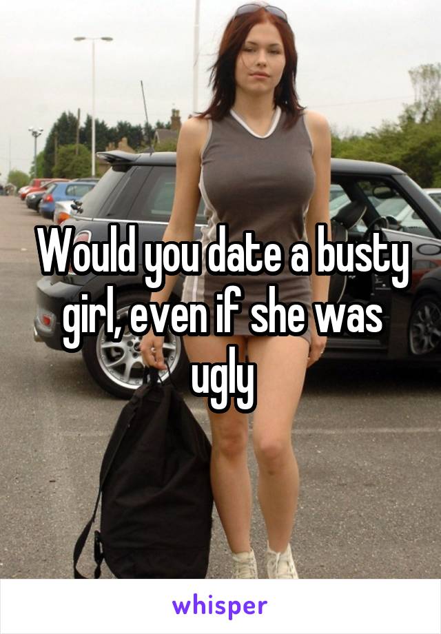 Would you date a busty girl, even if she was ugly