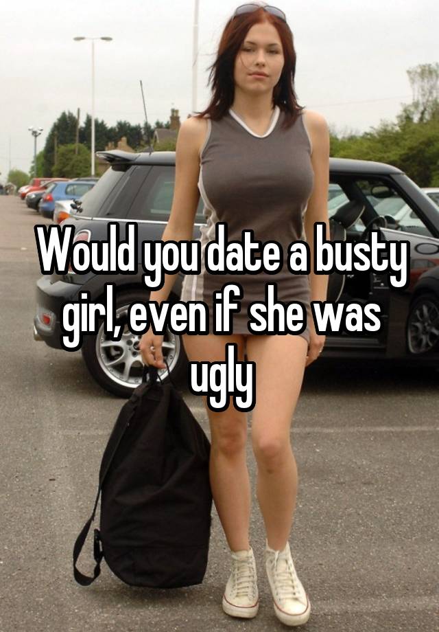 Would you date a busty girl, even if she was ugly