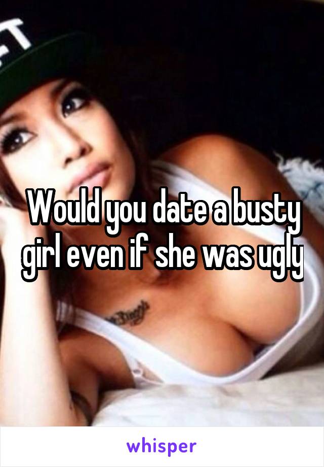 Would you date a busty girl even if she was ugly