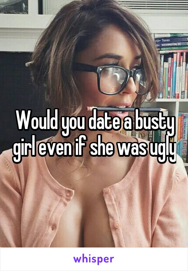 Would you date a busty girl even if she was ugly