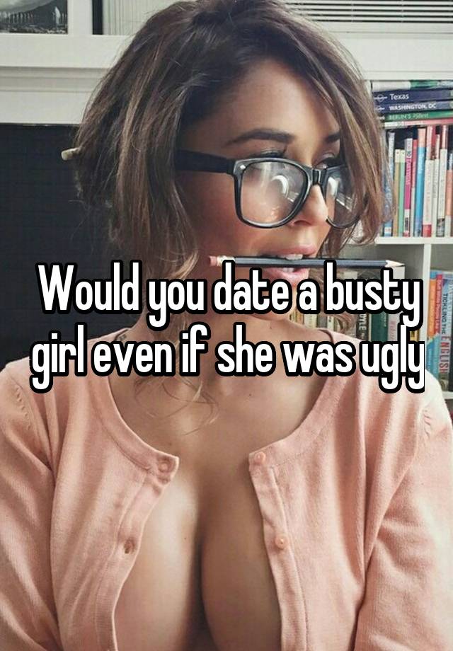 Would you date a busty girl even if she was ugly