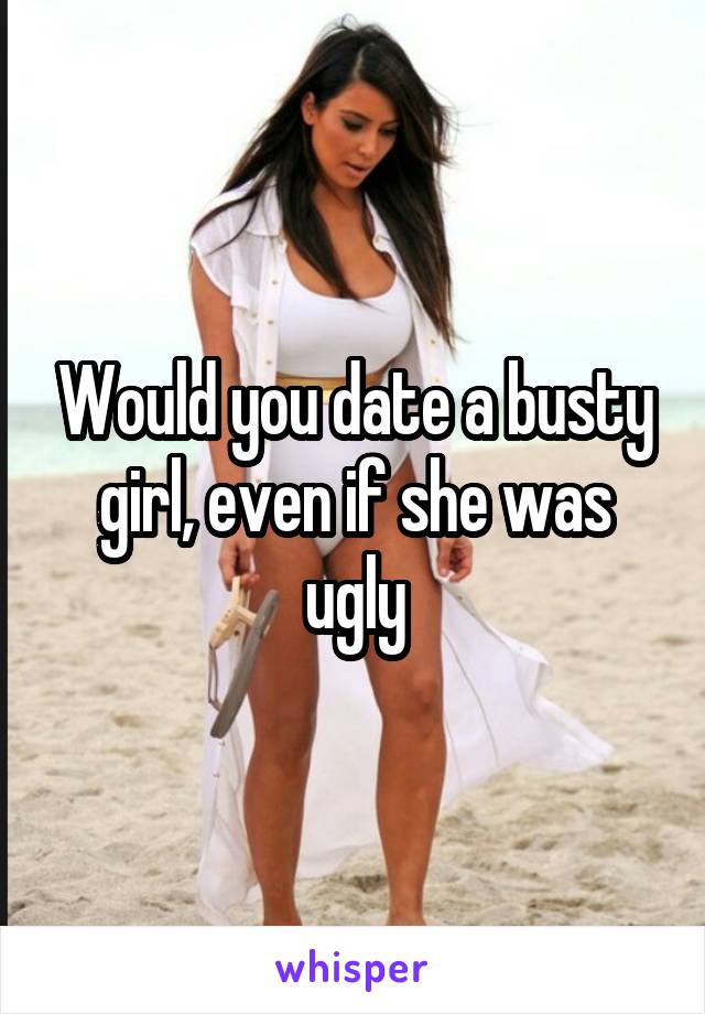 Would you date a busty girl, even if she was ugly