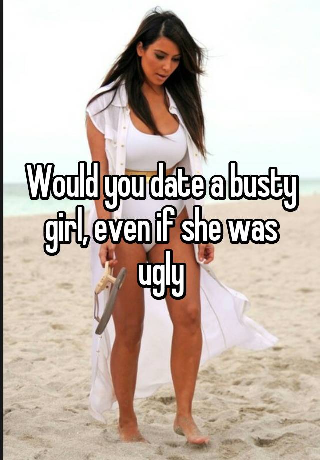 Would you date a busty girl, even if she was ugly