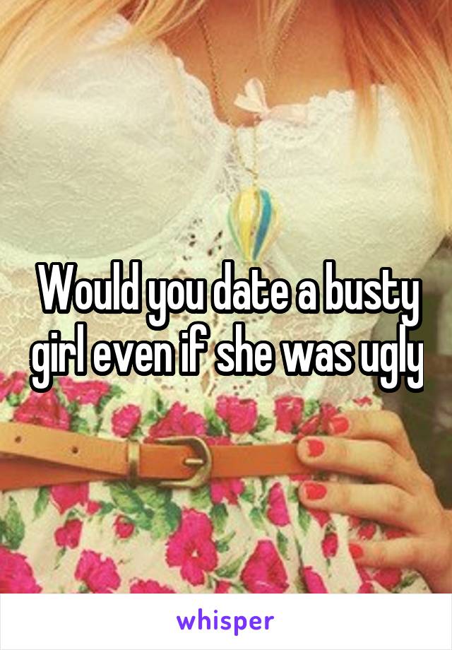 Would you date a busty girl even if she was ugly