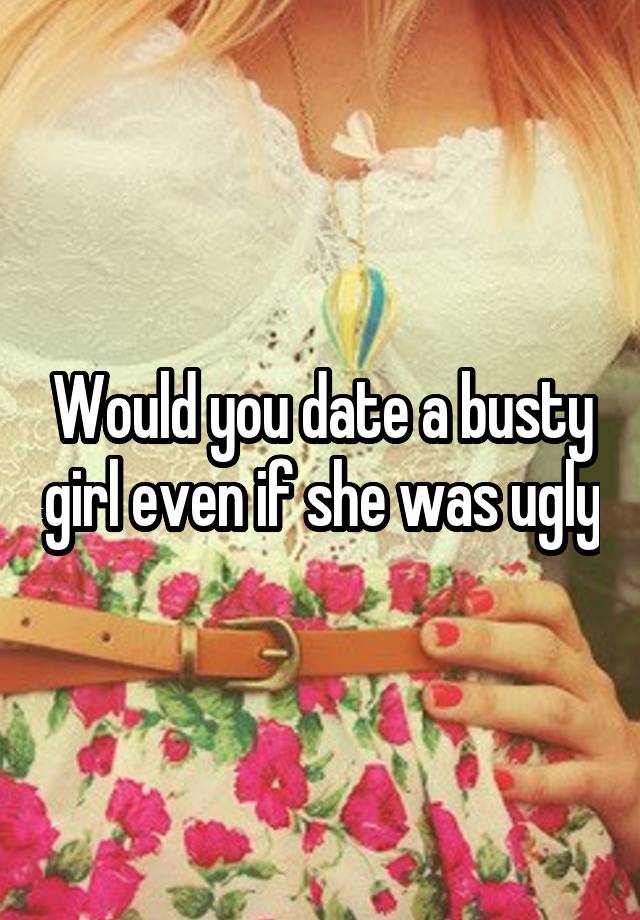 Would you date a busty girl even if she was ugly