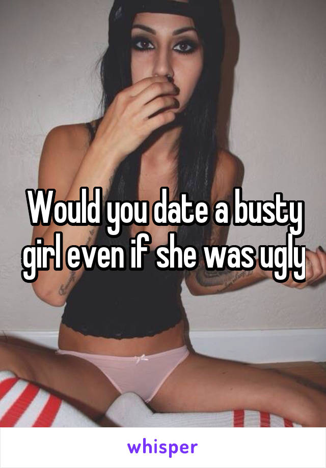 Would you date a busty girl even if she was ugly