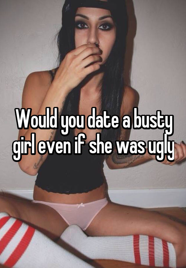 Would you date a busty girl even if she was ugly