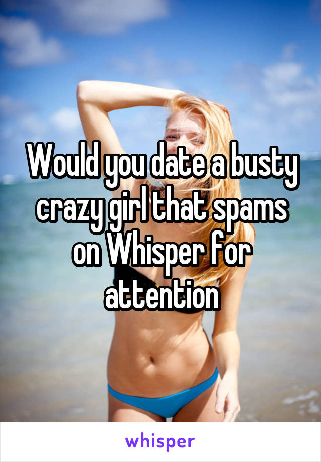 Would you date a busty crazy girl that spams on Whisper for attention