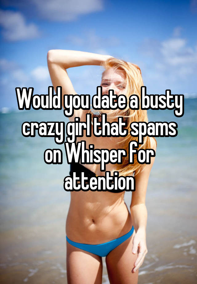 Would you date a busty crazy girl that spams on Whisper for attention