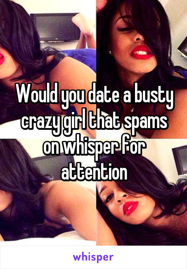 Would you date a busty crazy girl that spams on whisper for attention