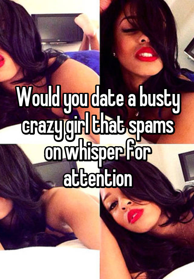 Would you date a busty crazy girl that spams on whisper for attention