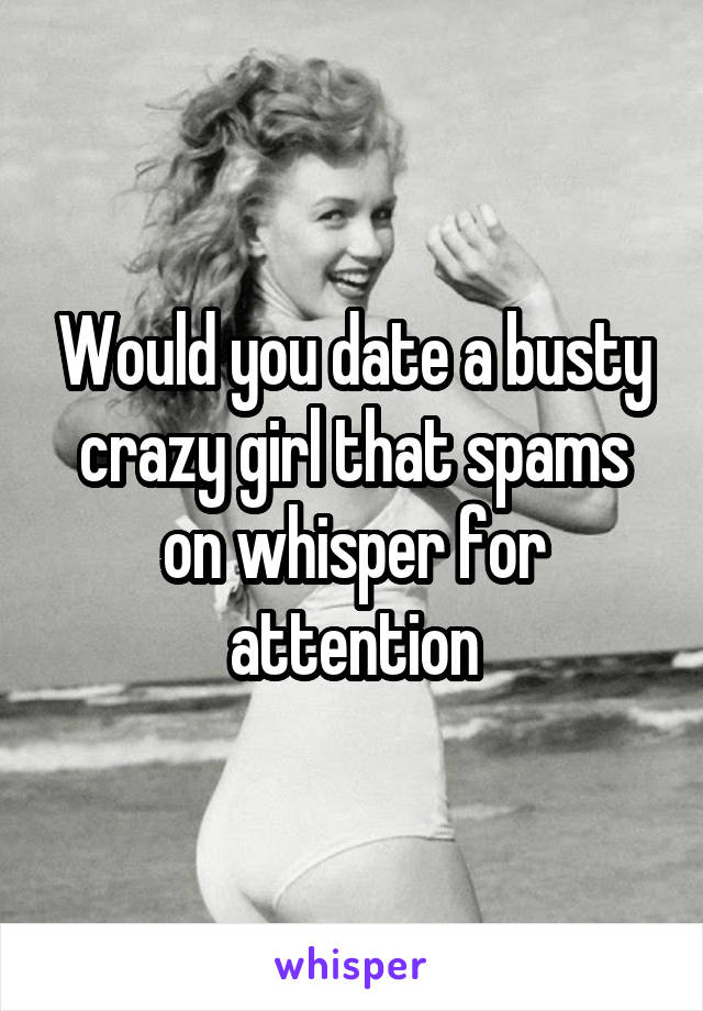 Would you date a busty crazy girl that spams on whisper for attention