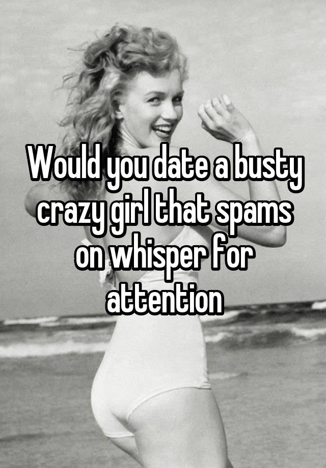 Would you date a busty crazy girl that spams on whisper for attention