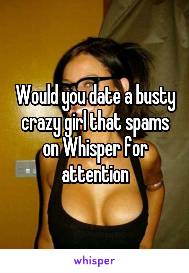 Would you date a busty crazy girl that spams on Whisper for attention