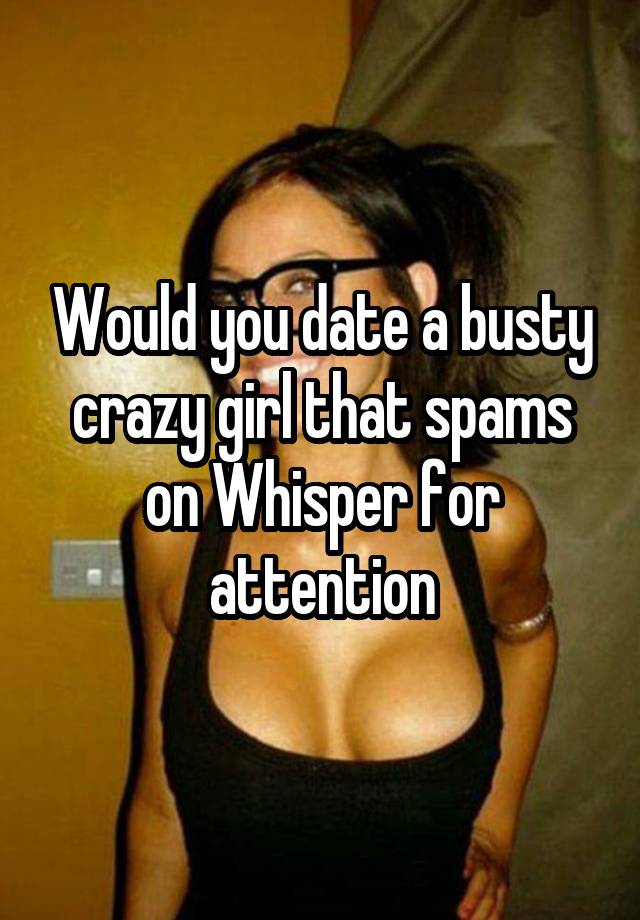 Would you date a busty crazy girl that spams on Whisper for attention