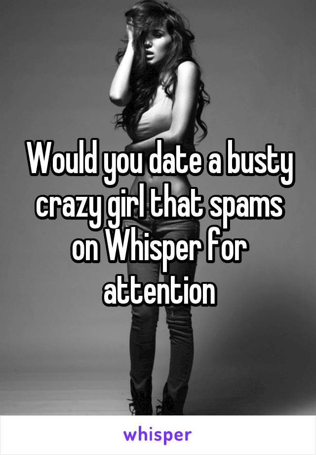 Would you date a busty crazy girl that spams on Whisper for attention