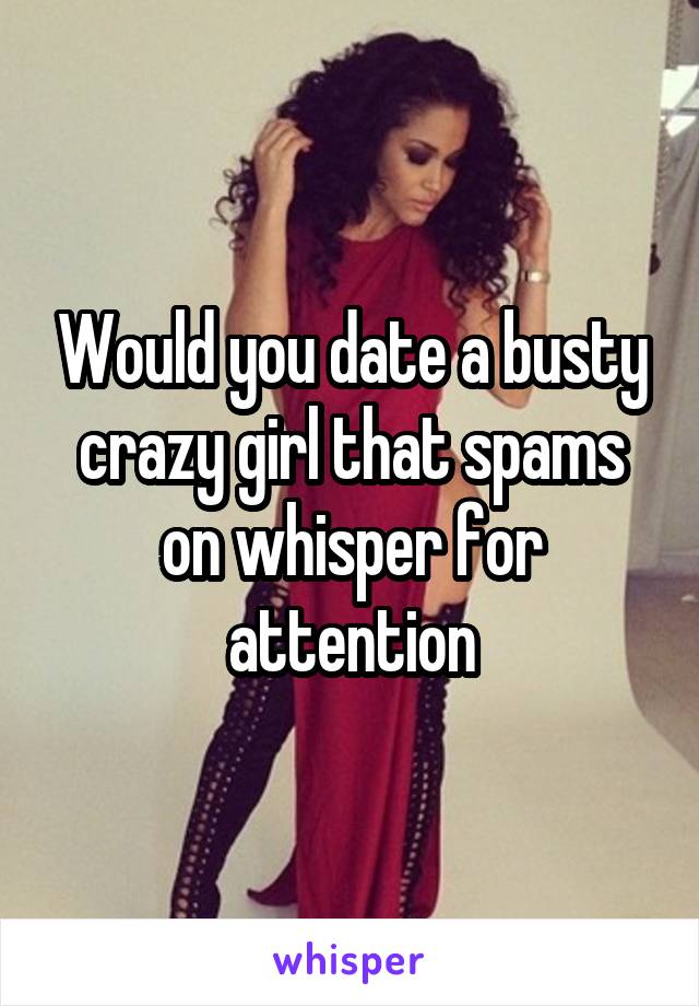 Would you date a busty crazy girl that spams on whisper for attention