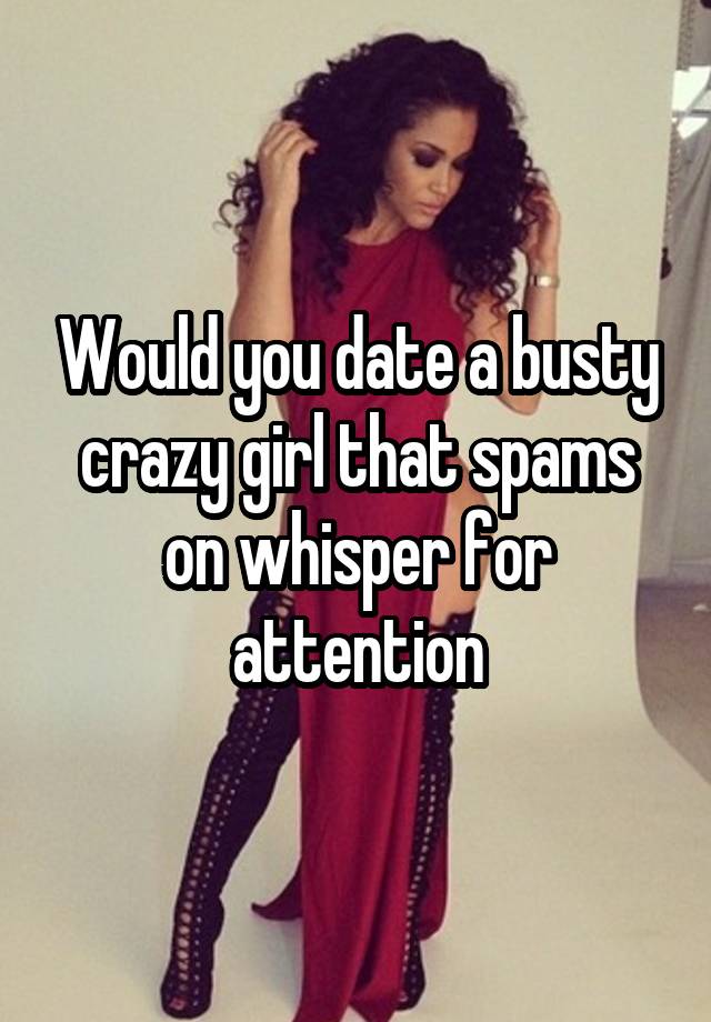 Would you date a busty crazy girl that spams on whisper for attention