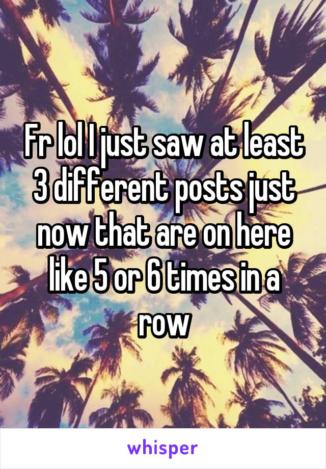 Fr lol I just saw at least 3 different posts just now that are on here like 5 or 6 times in a row