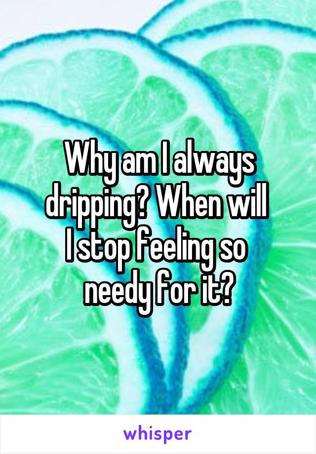 Why am I always dripping? When will 
I stop feeling so 
needy for it?