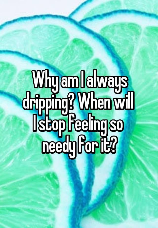 Why am I always dripping? When will 
I stop feeling so 
needy for it?