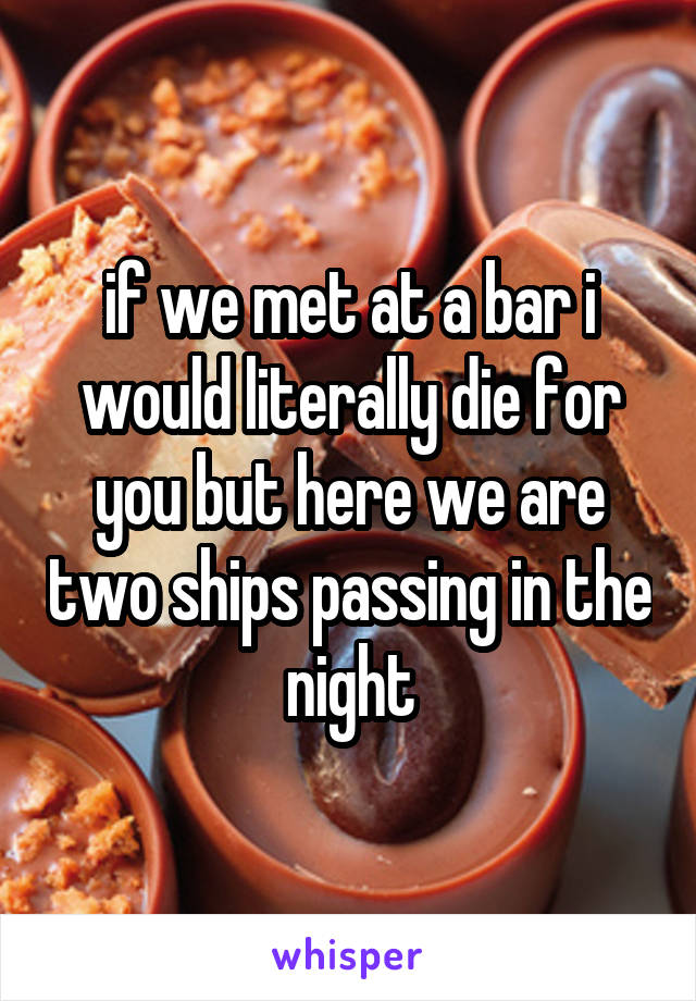 if we met at a bar i would literally die for you but here we are two ships passing in the night