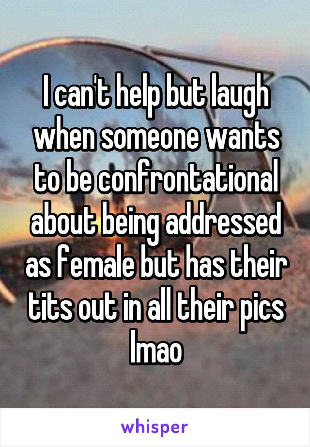 I can't help but laugh when someone wants to be confrontational about being addressed as female but has their tits out in all their pics lmao