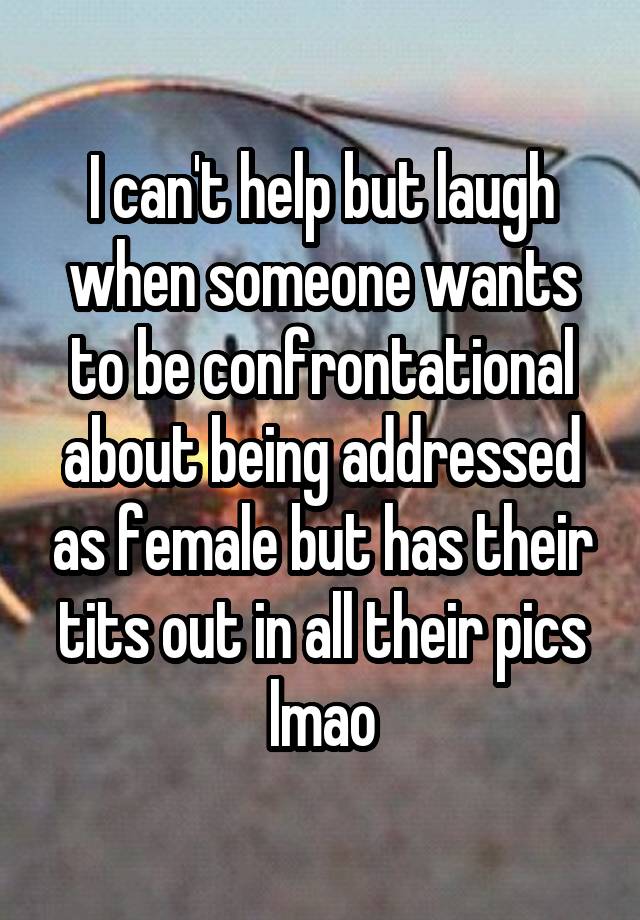 I can't help but laugh when someone wants to be confrontational about being addressed as female but has their tits out in all their pics lmao