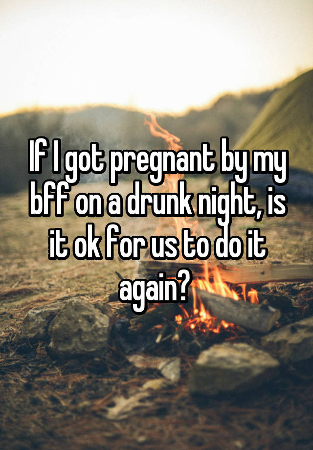 If I got pregnant by my bff on a drunk night, is it ok for us to do it again? 