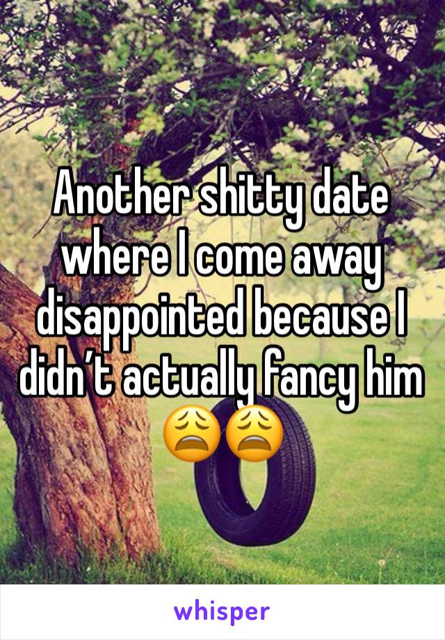 Another shitty date where I come away disappointed because I didn’t actually fancy him 😩😩 