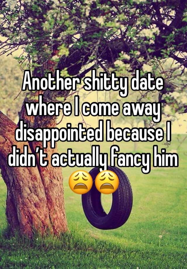 Another shitty date where I come away disappointed because I didn’t actually fancy him 😩😩 