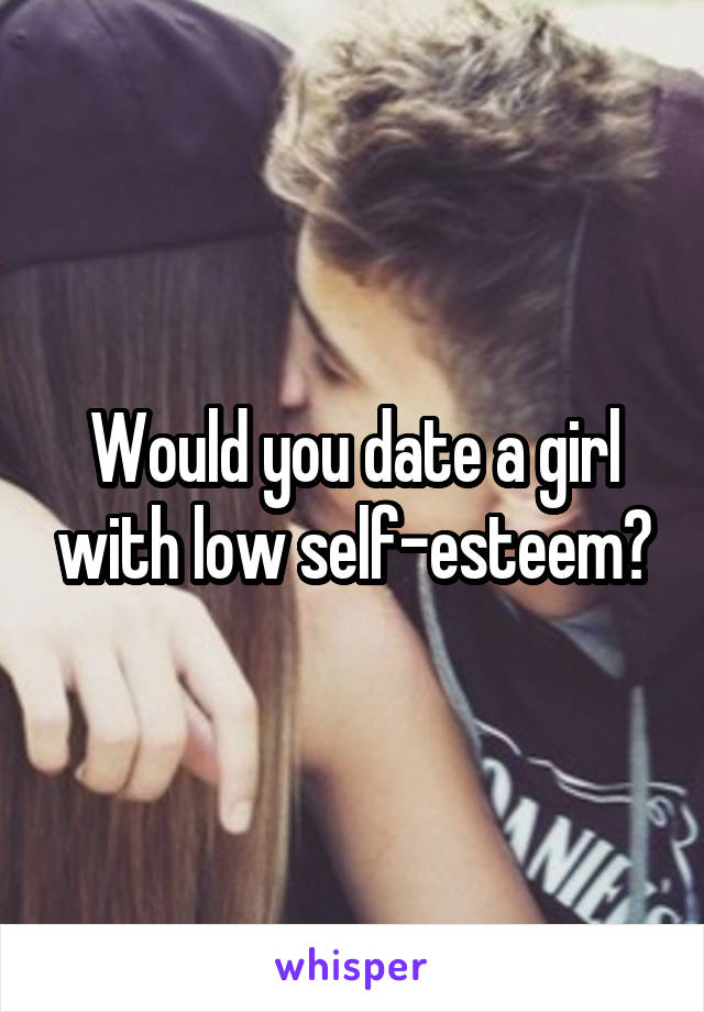 Would you date a girl with low self-esteem?