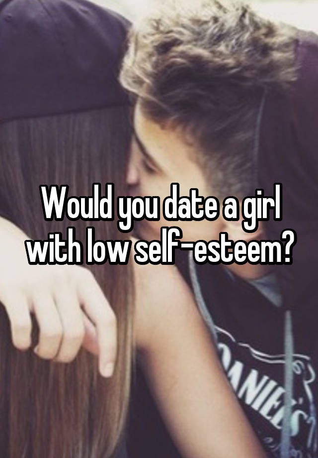 Would you date a girl with low self-esteem?
