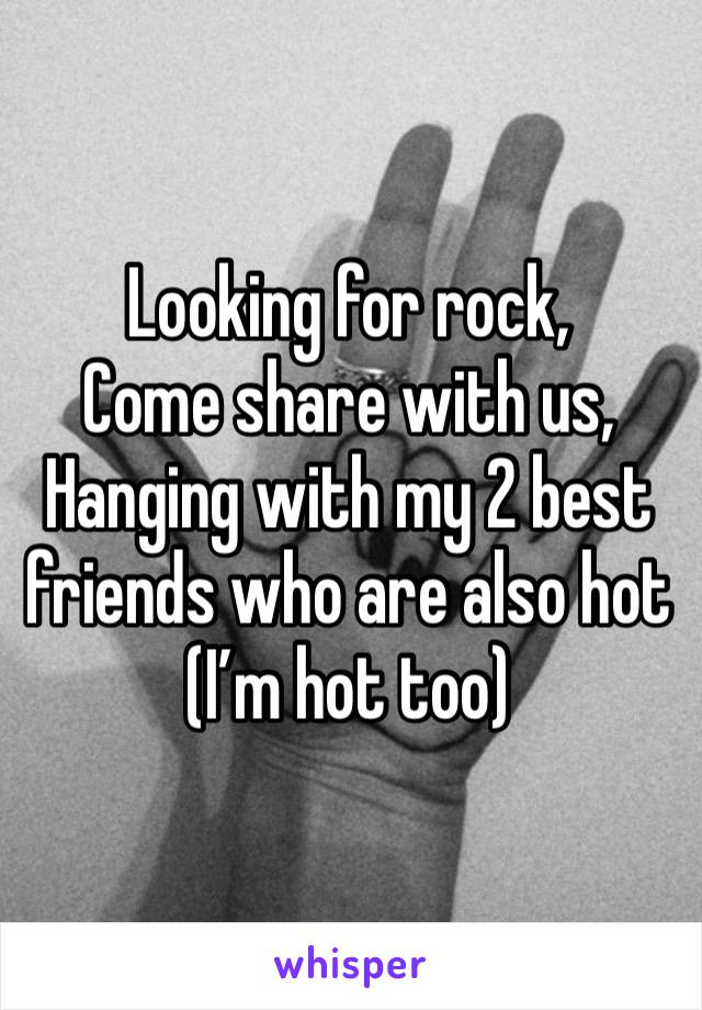 Looking for rock,
Come share with us,
Hanging with my 2 best friends who are also hot
(I’m hot too)