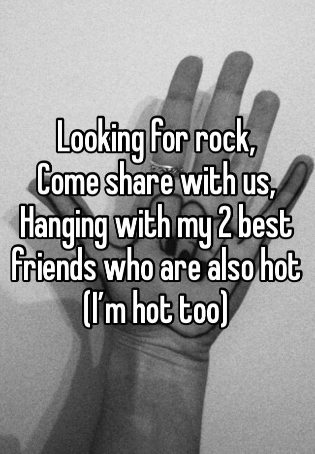 Looking for rock,
Come share with us,
Hanging with my 2 best friends who are also hot
(I’m hot too)