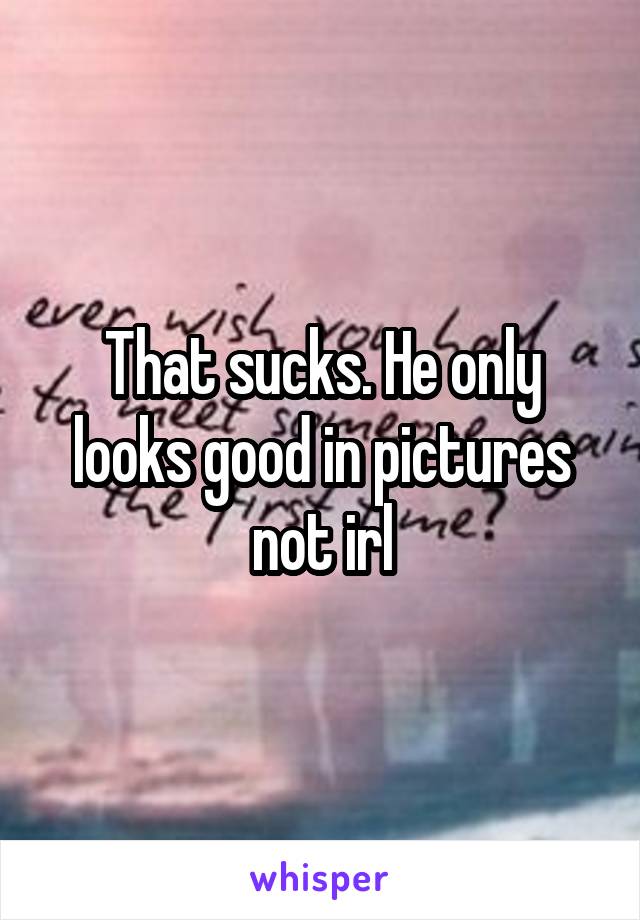 That sucks. He only looks good in pictures not irl