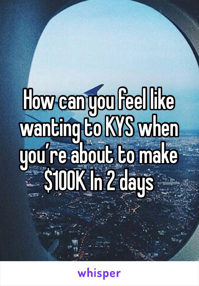 How can you feel like wanting to KYS when you’re about to make $100K In 2 days 