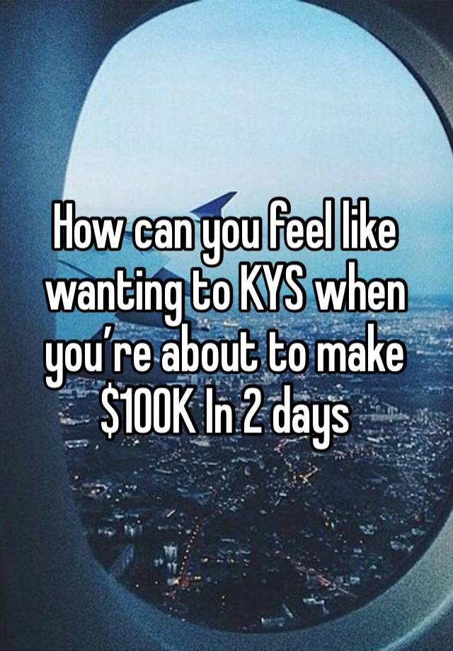 How can you feel like wanting to KYS when you’re about to make $100K In 2 days 