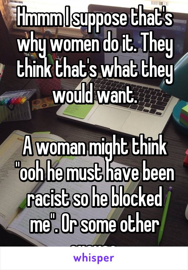 Hmmm I suppose that's why women do it. They think that's what they would want.

A woman might think "ooh he must have been racist so he blocked me". Or some other excuse.