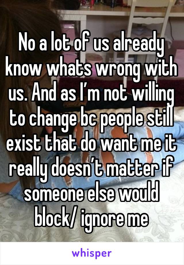 No a lot of us already know whats wrong with us. And as I’m not willing to change bc people still exist that do want me it really doesn’t matter if someone else would block/ ignore me 