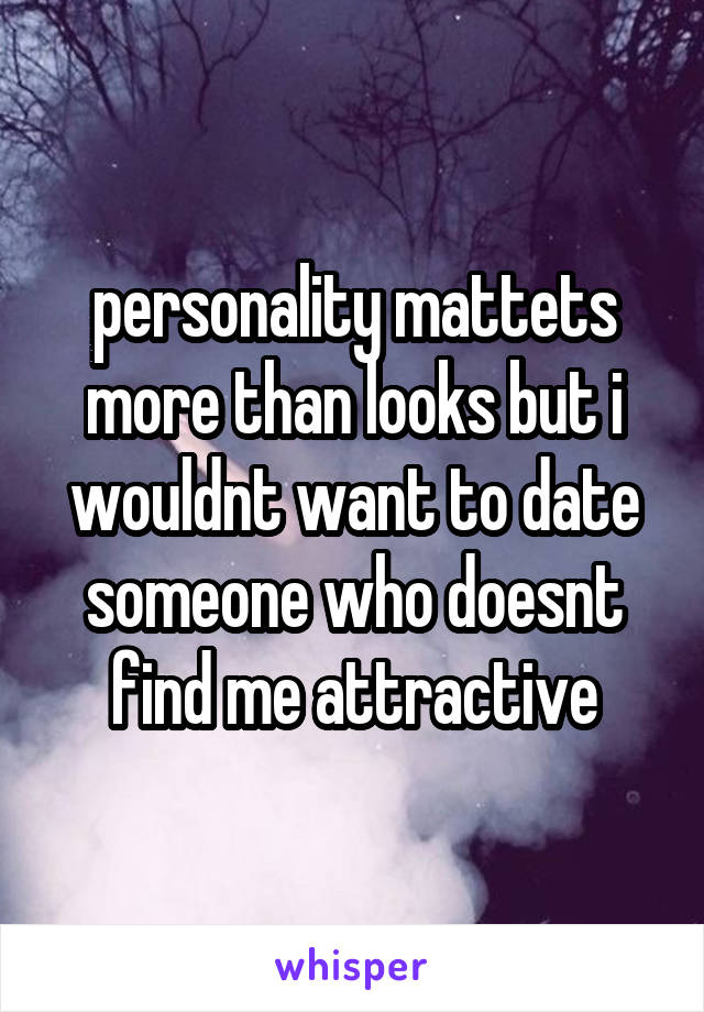 personality mattets more than looks but i wouldnt want to date someone who doesnt find me attractive