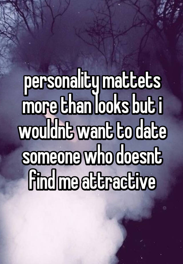 personality mattets more than looks but i wouldnt want to date someone who doesnt find me attractive