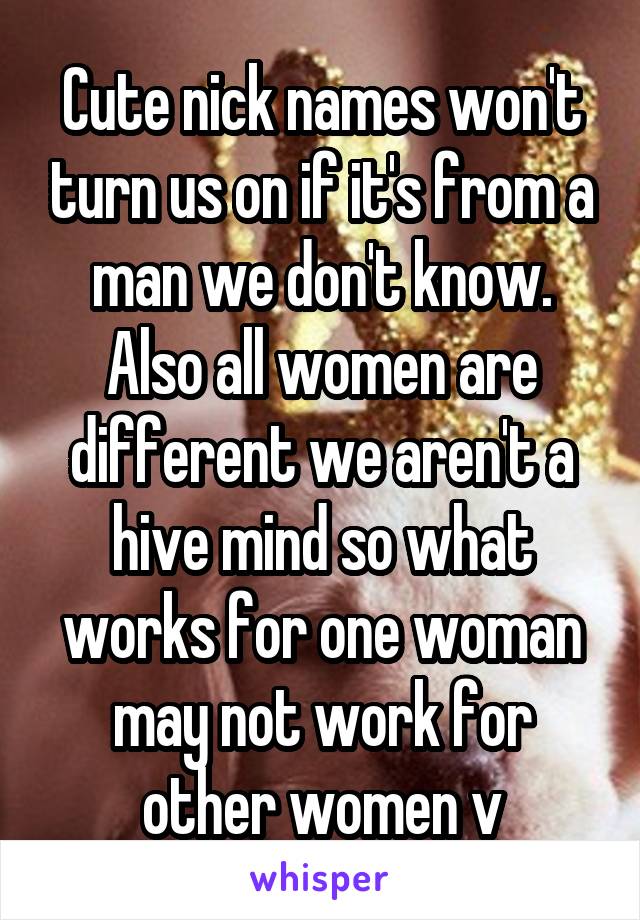 Cute nick names won't turn us on if it's from a man we don't know. Also all women are different we aren't a hive mind so what works for one woman may not work for other women v