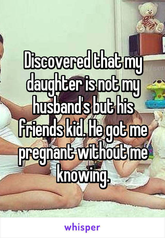 Discovered that my daughter is not my husband's but his friends kid. He got me pregnant without me knowing.