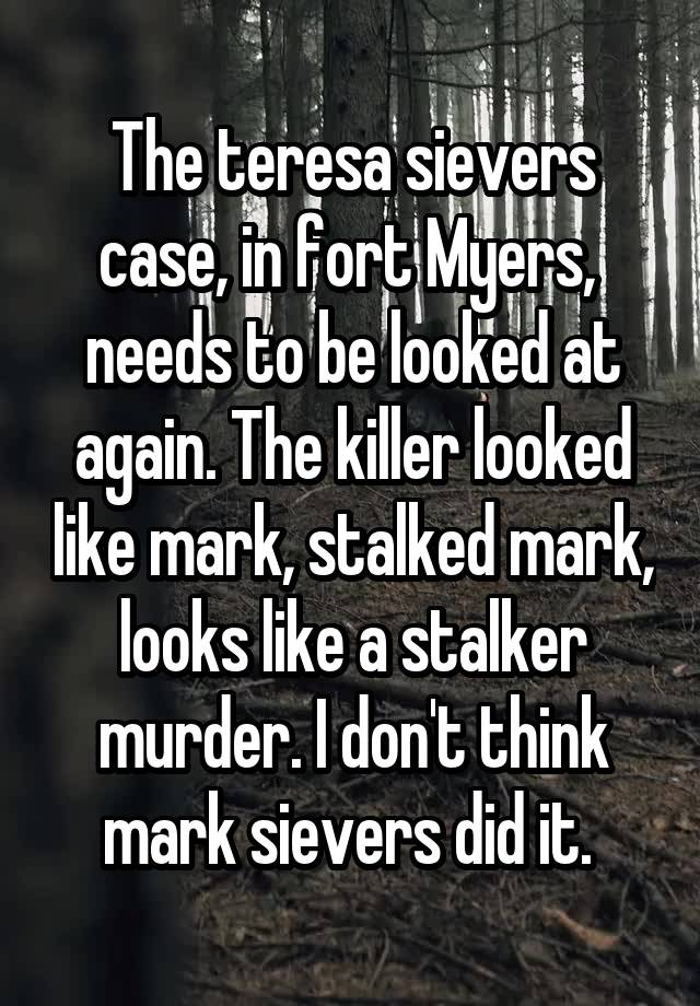 The teresa sievers case, in fort Myers,  needs to be looked at again. The killer looked like mark, stalked mark, looks like a stalker murder. I don't think mark sievers did it. 