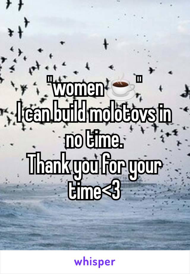 "women☕"
I can build molotovs in no time.
Thank you for your time<3