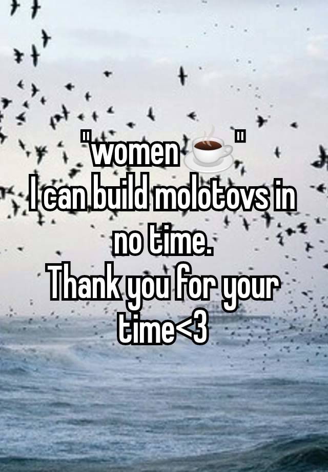 "women☕"
I can build molotovs in no time.
Thank you for your time<3