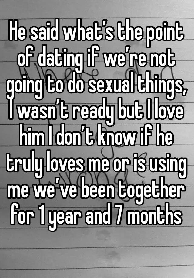 He said what’s the point of dating if we’re not going to do sexual things, I wasn’t ready but I love him I don’t know if he truly loves me or is using me we’ve been together for 1 year and 7 months
