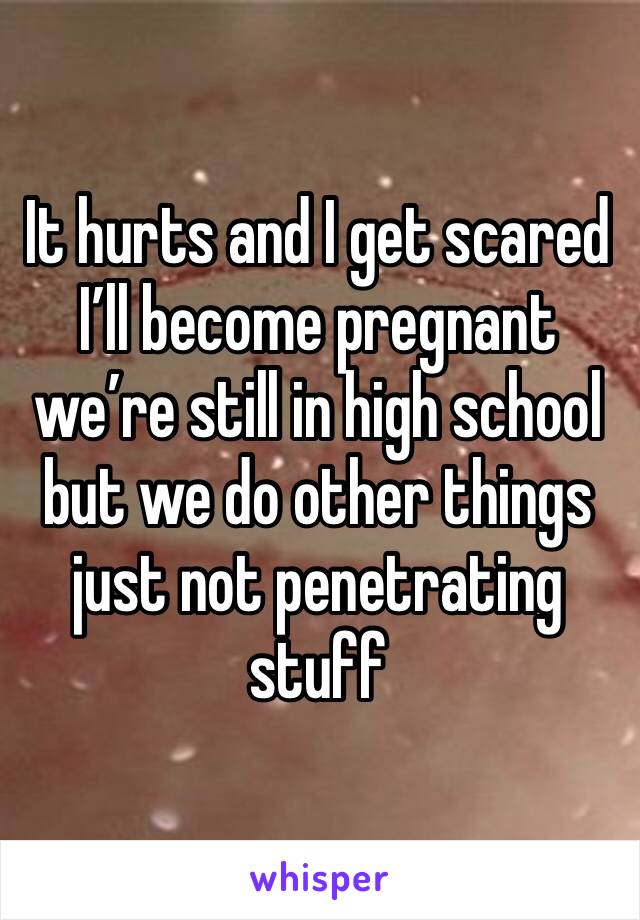 It hurts and I get scared I’ll become pregnant we’re still in high school but we do other things just not penetrating stuff