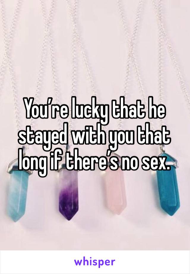 You’re lucky that he stayed with you that long if there’s no sex. 